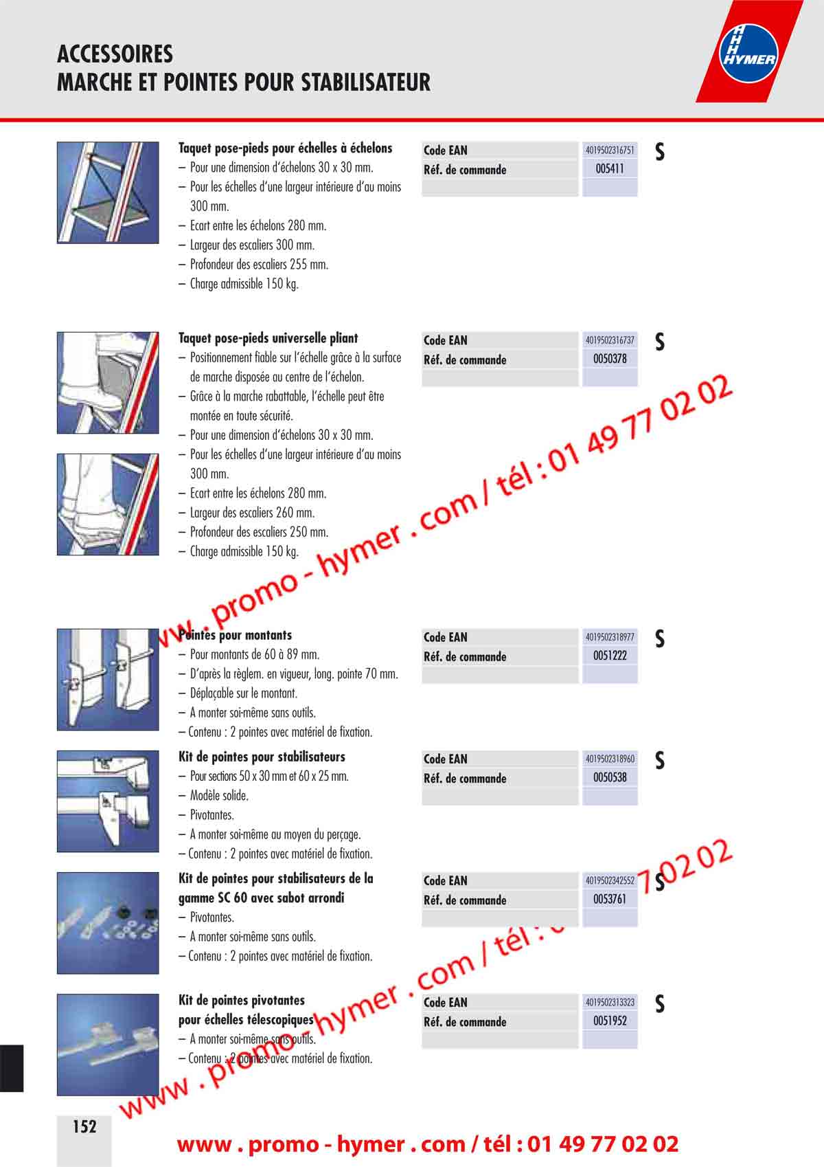 ACCESSOIRES 
MARCHE ET POINTES POUR STABILISATEUR 


(Commentaire Texte surligné patrick
20/02/2011 09:22:56
page n ° 152)
Taquet pose-pieds pour échelles à échelons 

– Pour une dimension d‘échelons 30 x 30 mm. 
– Pour les échelles d‘une largeur intérieure d‘au moins 
300 mm. 
– Écart entre les échelons 280 mm. 
– Largeur des escaliers 300 mm. 
– Profondeur des escaliers 255 mm. 
– Charge admissible 150 kg. 
Taquet pose-pieds universelle pliant 

– Positionnement fiable sur l‘échelle grâce à la surface 
de marche disposée au centre de l‘échelon. 
– Grâce à la marche rabattable, l‘échelle peut être 
montée en toute sécurité. 
– Pour une dimension d‘échelons 30 x 30 mm. 
– Pour les échelles d‘une largeur intérieure d‘au moins 
300 mm. 
– Écart entre les échelons 280 mm. 
– Largeur des escaliers 260 mm. 
– Profondeur des escaliers 250 mm. 
– Charge admissible 150 kg. 
Pointes pour montants 

– Pour montants de 60 à 89 mm. 
– D‘après la règlem. en vigueur, long. pointe 70 mm. 
– Déplaçable sur le montant. 
– A monter soi-même sans outils. 
– Contenu : 2 pointes avec matériel de fixation. 
Kit de pointes pour stabilisateurs 

– Pour sections 50 x 30 mm et 60 x 25 mm. 
– Modèle solide. 
– Pivotantes. 
– A monter soi-même au moyen du perçage. 
– Contenu : 2 pointes avec matériel de fixation. 
Kit de pointes pour stabilisateurs de la 
gamme SC 60 avec sabot arrondi 

– Pivotantes. 
– A monter soi-même sans outils. 
– Contenu : 2 pointes avec matériel de fixation. 
Kit de pointes pivotantes 
pour échelles télescopiques 

– A monter soi-même sans outils. 